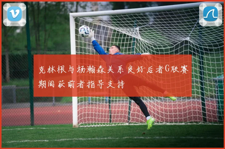 克林根与杨瀚森关系良好后者G联赛期间获前者指导支持