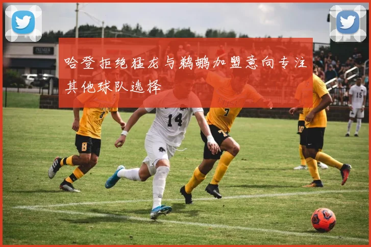 哈登拒绝猛龙与鹈鹕加盟意向专注其他球队选择