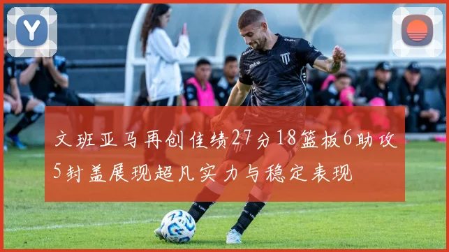 文班亚马再创佳绩27分18篮板6助攻5封盖展现超凡实力与稳定表现