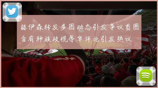 赫伊森转发多图动态引发争议首图含有种族歧视辱华评论引发热议