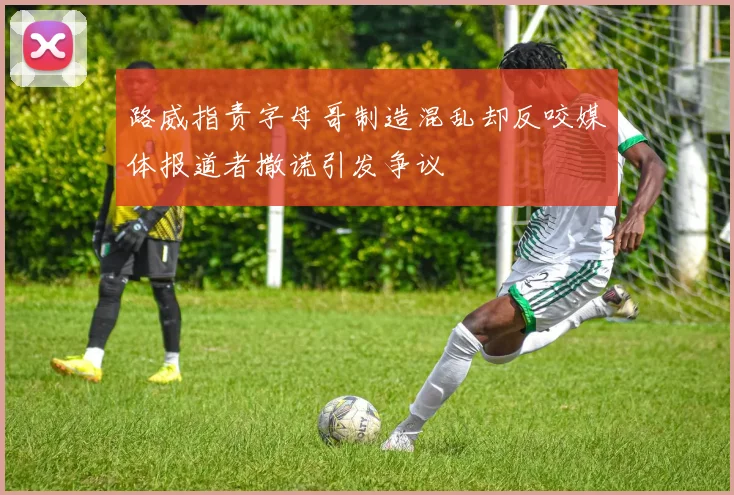 路威指责字母哥制造混乱却反咬媒体报道者撒谎引发争议
