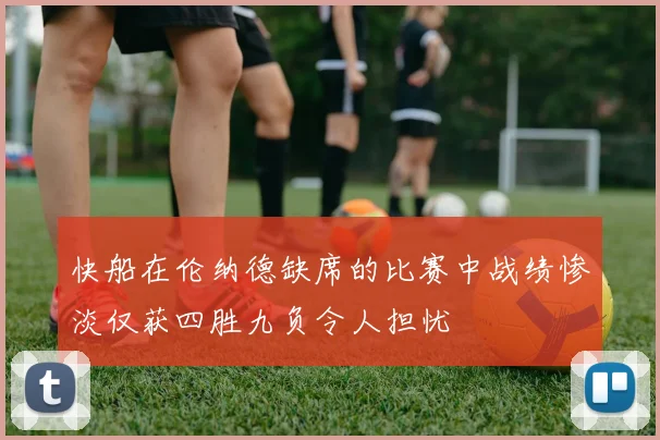 快船在伦纳德缺席的比赛中战绩惨淡仅获四胜九负令人担忧