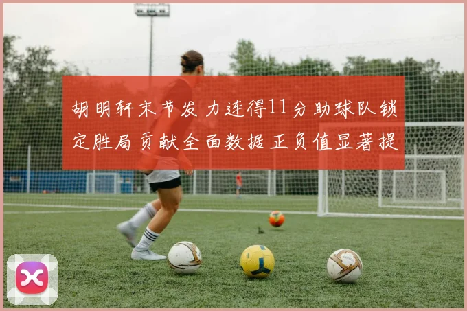 胡明轩末节发力连得11分助球队锁定胜局贡献全面数据正负值显著提升