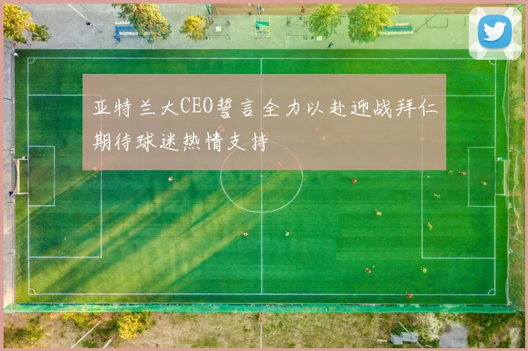 亚特兰大CEO誓言全力以赴迎战拜仁期待球迷热情支持