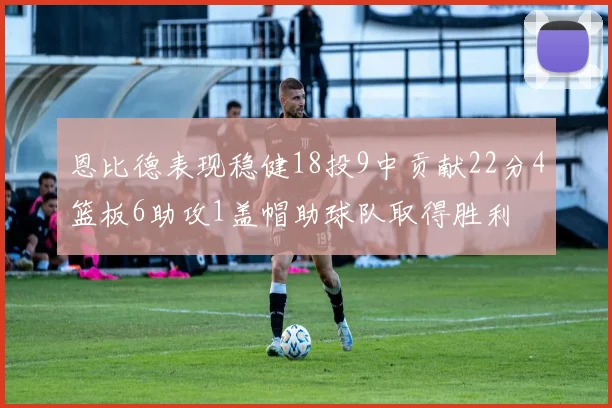 恩比德表现稳健18投9中贡献22分4篮板6助攻1盖帽助球队取得胜利