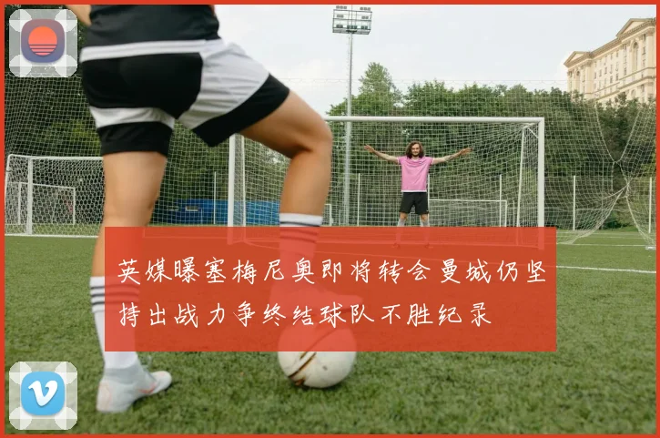 英媒曝塞梅尼奥即将转会曼城仍坚持出战力争终结球队不胜纪录