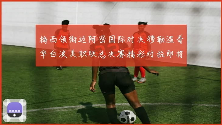 梅西领衔迈阿密国际对决穆勒温哥华白浪美职联总决赛精彩对抗即将上演