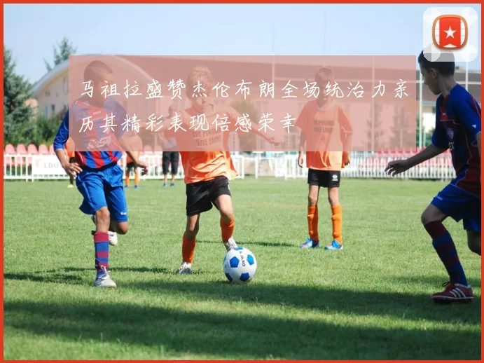 马祖拉盛赞杰伦布朗全场统治力亲历其精彩表现倍感荣幸