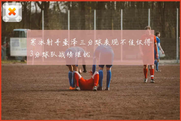 寒冰射手豪泽三分球表现不佳仅得3分球队战绩堪忧