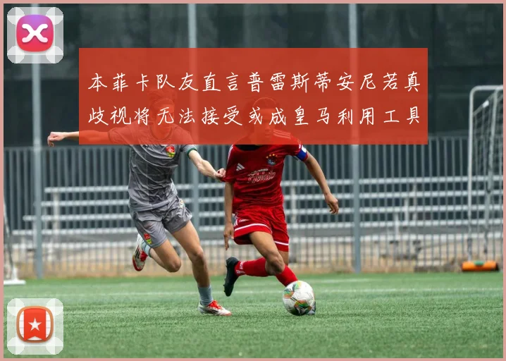 本菲卡队友直言普雷斯蒂安尼若真歧视将无法接受或成皇马利用工具