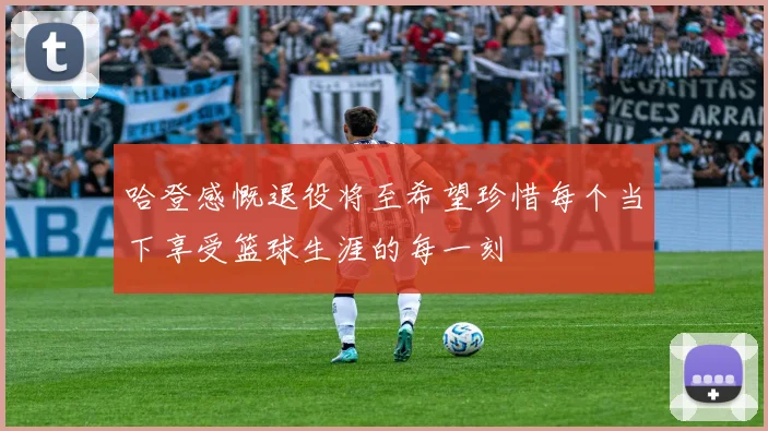 哈登感慨退役将至希望珍惜每个当下享受篮球生涯的每一刻
