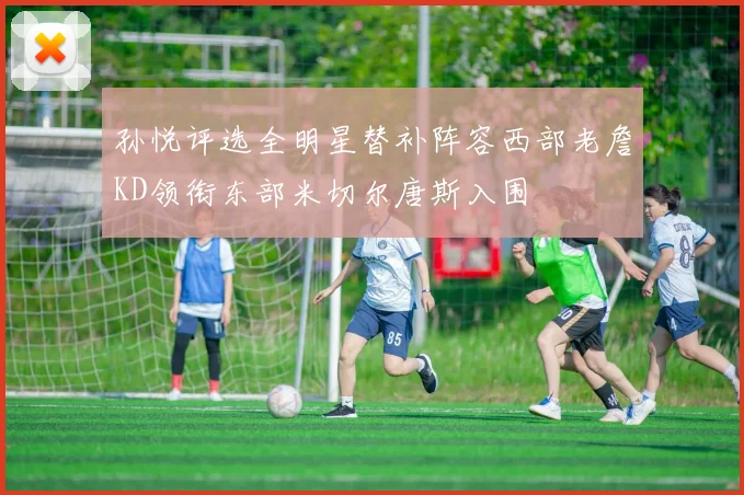 孙悦评选全明星替补阵容西部老詹KD领衔东部米切尔唐斯入围