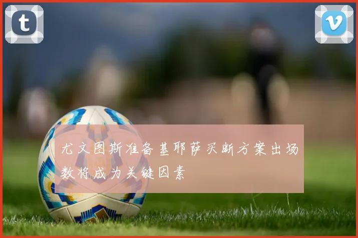 尤文图斯准备基耶萨买断方案出场数将成为关键因素