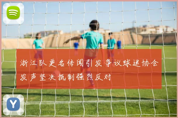 浙江队更名传闻引发争议球迷协会发声坚决抵制强烈反对