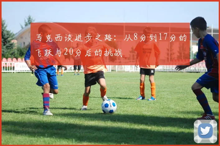 马克西谈进步之路：从8分到17分的飞跃与20分后的挑战