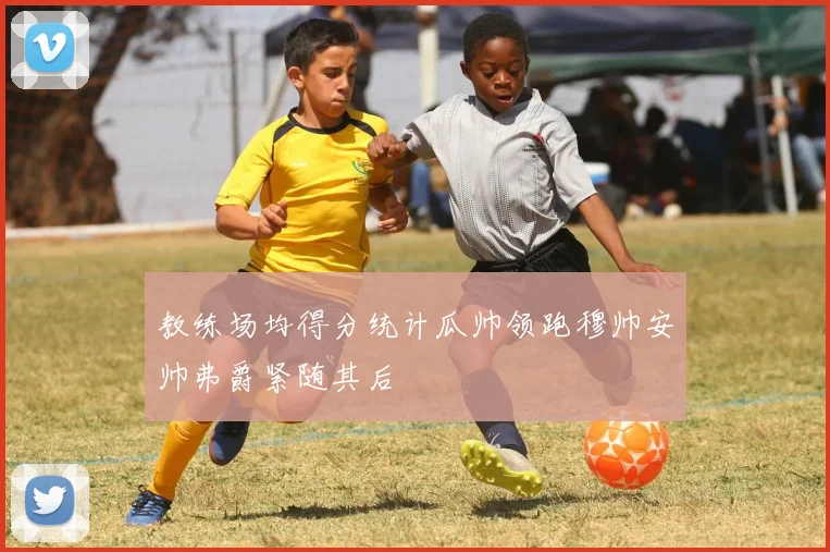 教练场均得分统计瓜帅领跑穆帅安帅弗爵紧随其后