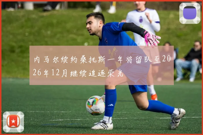 内马尔续约桑托斯一年将留队至2026年12月继续追逐荣光