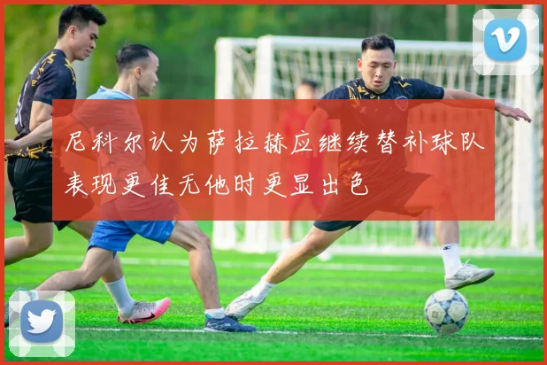 尼科尔认为萨拉赫应继续替补球队表现更佳无他时更显出色