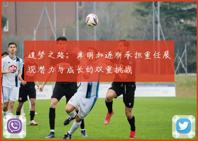 追梦之路：库明加逐渐承担重任展现潜力与成长的双重挑战