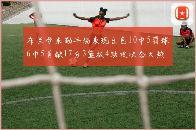 布兰登米勒半场表现出色10中5罚球6中5贡献17分3篮板4助攻状态火热